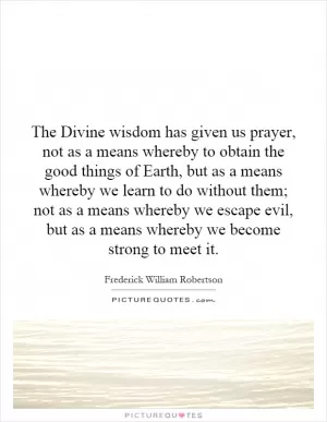 The Divine wisdom has given us prayer, not as a means whereby to obtain the good things of Earth, but as a means whereby we learn to do without them; not as a means whereby we escape evil, but as a means whereby we become strong to meet it Picture Quote #1