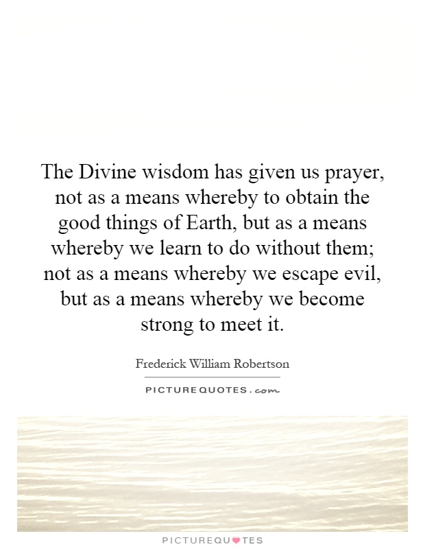 The Divine wisdom has given us prayer, not as a means whereby to obtain the good things of Earth, but as a means whereby we learn to do without them; not as a means whereby we escape evil, but as a means whereby we become strong to meet it Picture Quote #1
