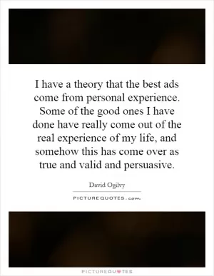 I have a theory that the best ads come from personal experience. Some of the good ones I have done have really come out of the real experience of my life, and somehow this has come over as true and valid and persuasive Picture Quote #1
