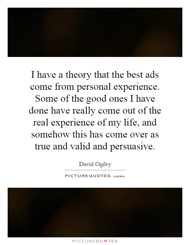I have a theory that the best ads come from personal experience. Some of the good ones I have done have really come out of the real experience of my life, and somehow this has come over as true and valid and persuasive Picture Quote #1