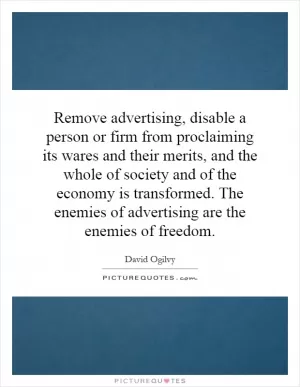 Remove advertising, disable a person or firm from proclaiming its wares and their merits, and the whole of society and of the economy is transformed. The enemies of advertising are the enemies of freedom Picture Quote #1