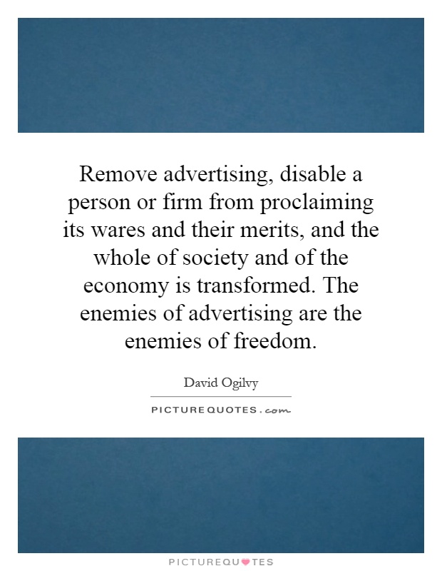 Remove advertising, disable a person or firm from proclaiming its wares and their merits, and the whole of society and of the economy is transformed. The enemies of advertising are the enemies of freedom Picture Quote #1