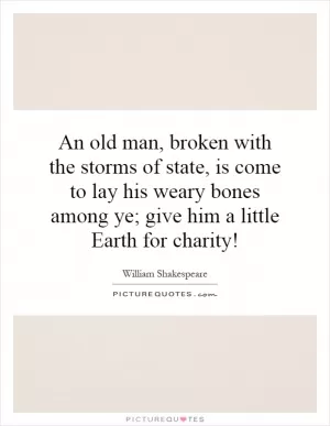 An old man, broken with the storms of state, is come to lay his weary bones among ye; give him a little Earth for charity! Picture Quote #1