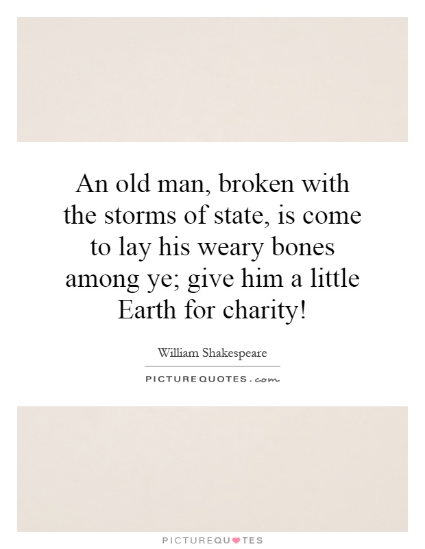An old man, broken with the storms of state, is come to lay his weary bones among ye; give him a little Earth for charity! Picture Quote #1