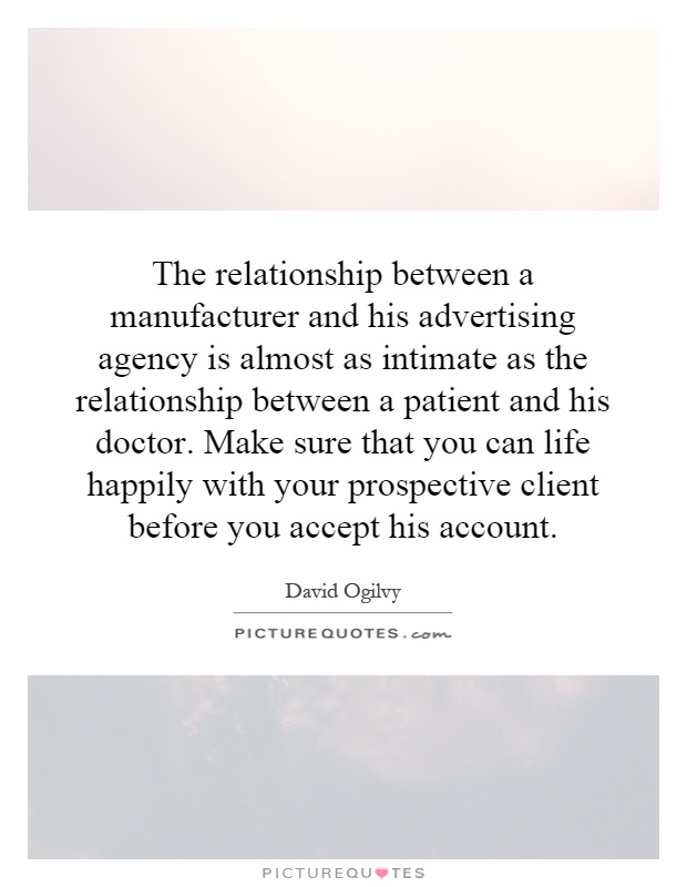 The relationship between a manufacturer and his advertising agency is almost as intimate as the relationship between a patient and his doctor. Make sure that you can life happily with your prospective client before you accept his account Picture Quote #1