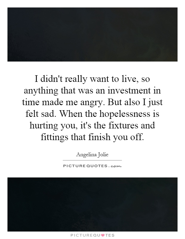 I didn't really want to live, so anything that was an investment in time made me angry. But also I just felt sad. When the hopelessness is hurting you, it's the fixtures and fittings that finish you off Picture Quote #1