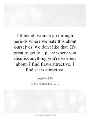 I think all women go through periods where we hate this about ourselves, we don't like that. It's great to get to a place where you dismiss anything you're worried about. I find flaws attractive. I find scars attractive Picture Quote #1