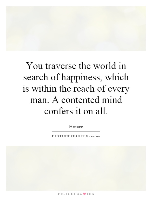 You traverse the world in search of happiness, which is within the reach of every man. A contented mind confers it on all Picture Quote #1