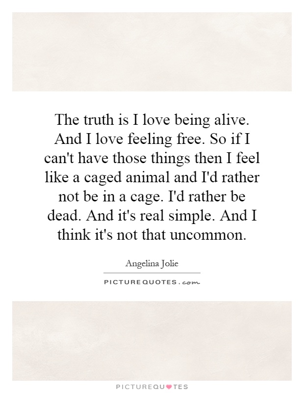 The truth is I love being alive. And I love feeling free. So if I can't have those things then I feel like a caged animal and I'd rather not be in a cage. I'd rather be dead. And it's real simple. And I think it's not that uncommon Picture Quote #1