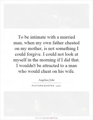 To be intimate with a married man, when my own father cheated on my mother, is not something I could forgive. I could not look at myself in the morning if I did that. I wouldn't be attracted to a man who would cheat on his wife Picture Quote #1