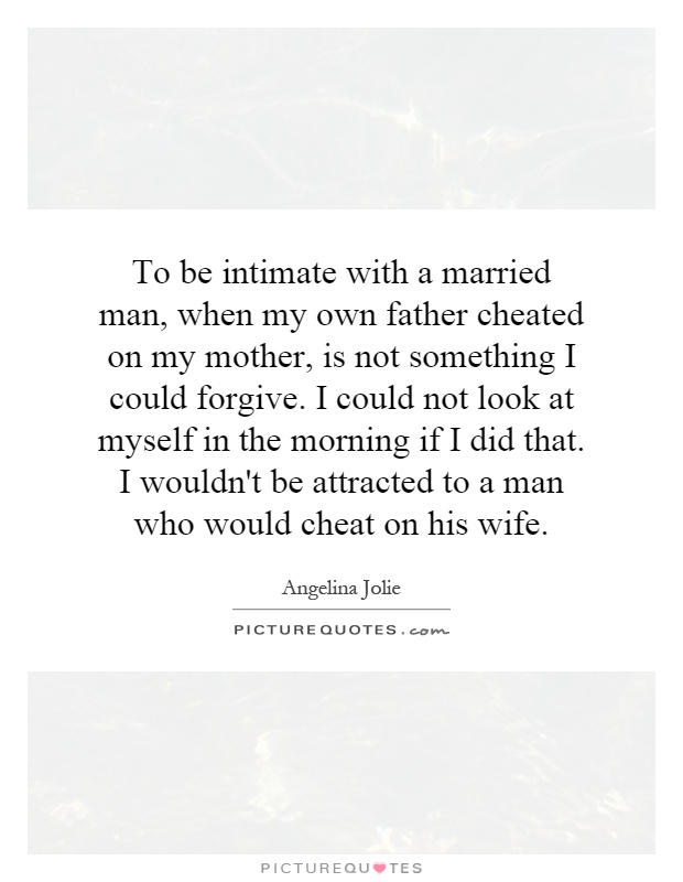 To be intimate with a married man, when my own father cheated on my mother, is not something I could forgive. I could not look at myself in the morning if I did that. I wouldn't be attracted to a man who would cheat on his wife Picture Quote #1