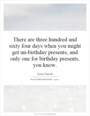 There are three hundred and sixty four days when you might get un-birthday presents, and only one for birthday presents, you know Picture Quote #1