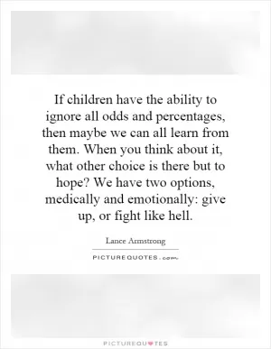 If children have the ability to ignore all odds and percentages, then maybe we can all learn from them. When you think about it, what other choice is there but to hope? We have two options, medically and emotionally: give up, or fight like hell Picture Quote #1