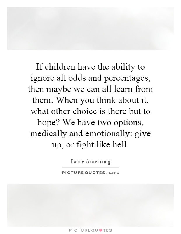 If children have the ability to ignore all odds and percentages, then maybe we can all learn from them. When you think about it, what other choice is there but to hope? We have two options, medically and emotionally: give up, or fight like hell Picture Quote #1