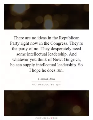 There are no ideas in the Republican Party right now in the Congress. They're the party of no. They desperately need some intellectual leadership. And whatever you think of Newt Gingrich, he can supply intellectual leadership. So I hope he does run Picture Quote #1