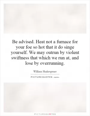 Be advised. Heat not a furnace for your foe so hot that it do singe yourself. We may outrun by violent swiftness that which we run at, and lose by overrunning Picture Quote #1