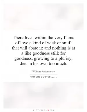 There lives within the very flame of love a kind of wick or snuff that will abate it; and nothing is at a like goodness still; for goodness, growing to a plurisy, dies in his own too much Picture Quote #1