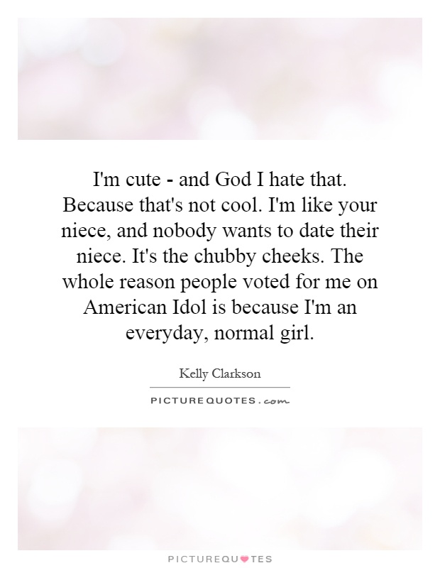 I'm cute - and God I hate that. Because that's not cool. I'm like your niece, and nobody wants to date their niece. It's the chubby cheeks. The whole reason people voted for me on American Idol is because I'm an everyday, normal girl Picture Quote #1