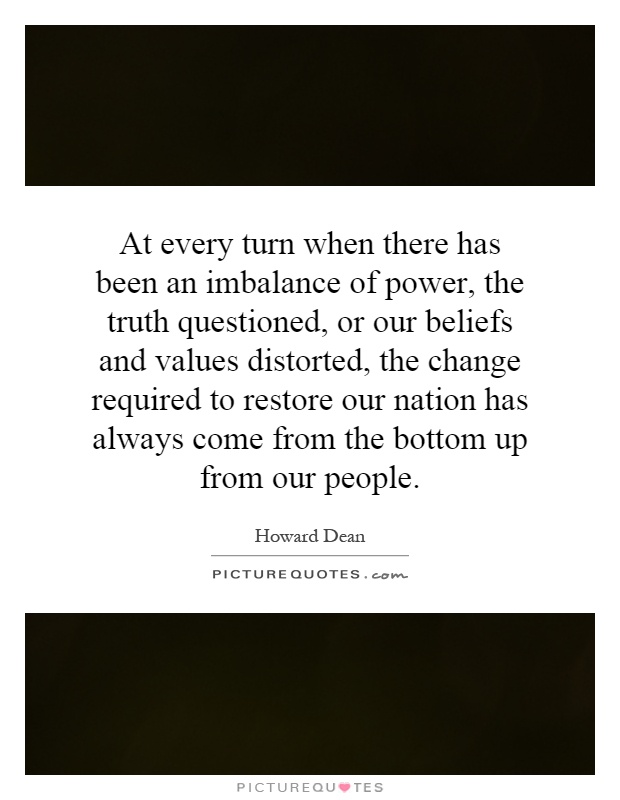 At every turn when there has been an imbalance of power, the truth questioned, or our beliefs and values distorted, the change required to restore our nation has always come from the bottom up from our people Picture Quote #1