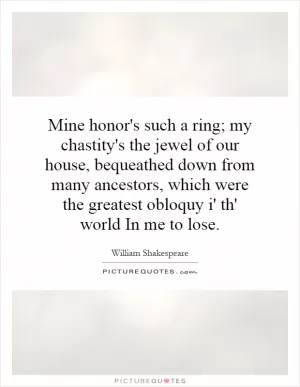 Mine honor's such a ring; my chastity's the jewel of our house, bequeathed down from many ancestors, which were the greatest obloquy i' th' world In me to lose Picture Quote #1