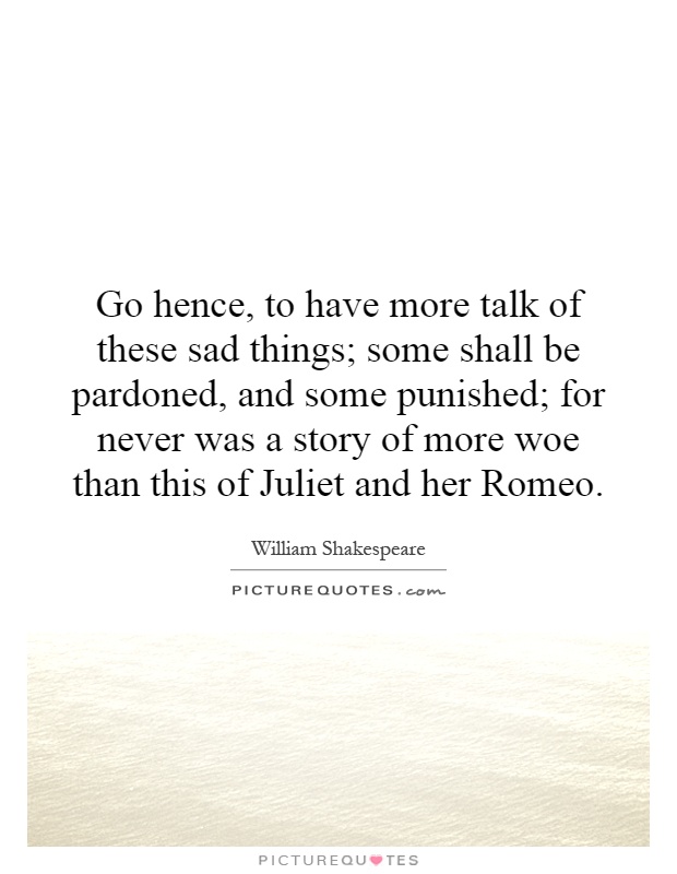 Go hence, to have more talk of these sad things; some shall be pardoned, and some punished; for never was a story of more woe than this of Juliet and her Romeo Picture Quote #1