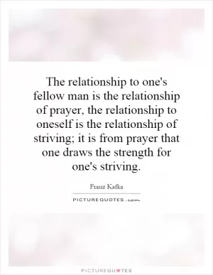 The relationship to one's fellow man is the relationship of prayer, the relationship to oneself is the relationship of striving; it is from prayer that one draws the strength for one's striving Picture Quote #1