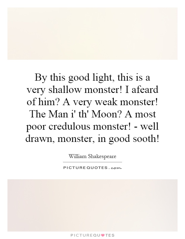 By this good light, this is a very shallow monster! I afeard of him? A very weak monster! The Man i' th' Moon? A most poor credulous monster! - well drawn, monster, in good sooth! Picture Quote #1