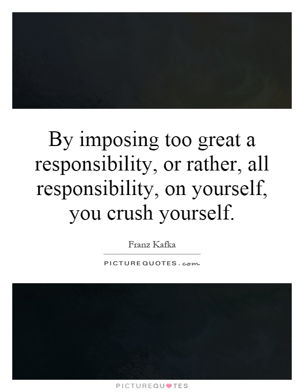 By imposing too great a responsibility, or rather, all responsibility, on yourself, you crush yourself Picture Quote #1