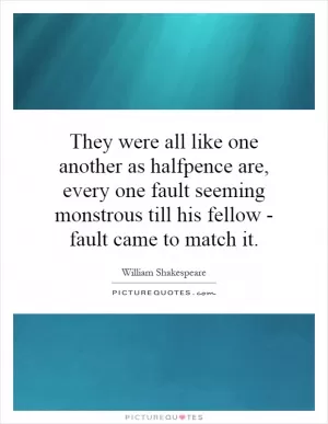 They were all like one another as halfpence are, every one fault seeming monstrous till his fellow - fault came to match it Picture Quote #1
