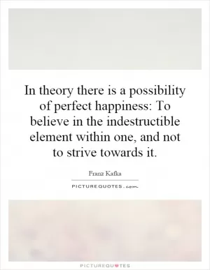 In theory there is a possibility of perfect happiness: To believe in the indestructible element within one, and not to strive towards it Picture Quote #1