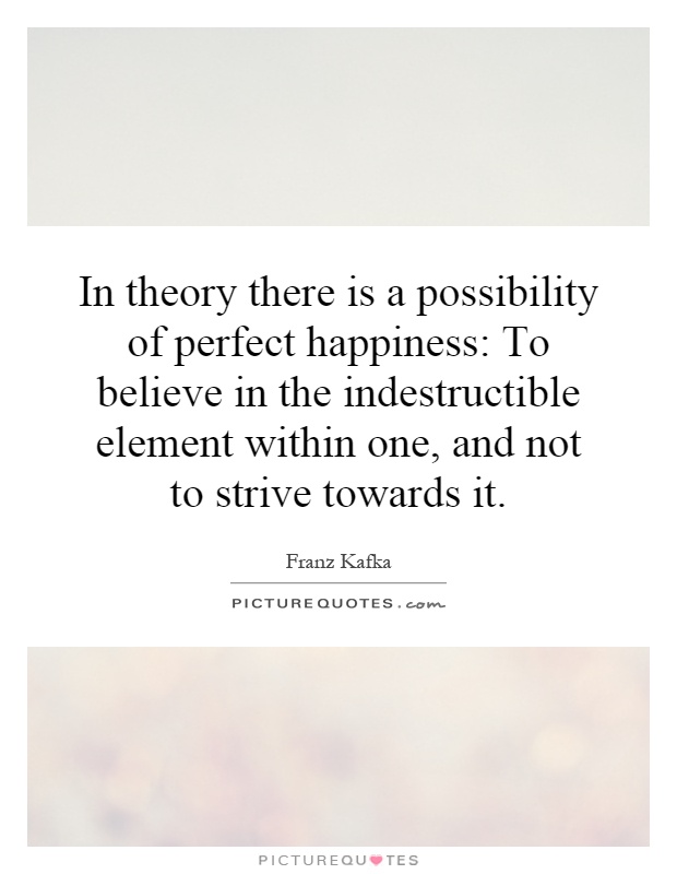 In theory there is a possibility of perfect happiness: To believe in the indestructible element within one, and not to strive towards it Picture Quote #1