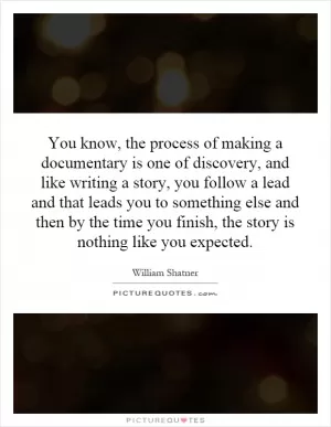 You know, the process of making a documentary is one of discovery, and like writing a story, you follow a lead and that leads you to something else and then by the time you finish, the story is nothing like you expected Picture Quote #1