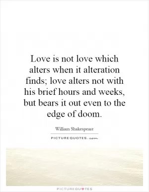 Love is not love which alters when it alteration finds; love alters not with his brief hours and weeks, but bears it out even to the edge of doom Picture Quote #1