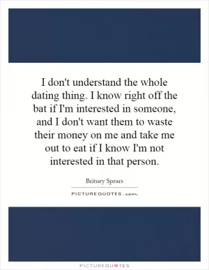 I don't understand the whole dating thing. I know right off the bat if I'm interested in someone, and I don't want them to waste their money on me and take me out to eat if I know I'm not interested in that person Picture Quote #1