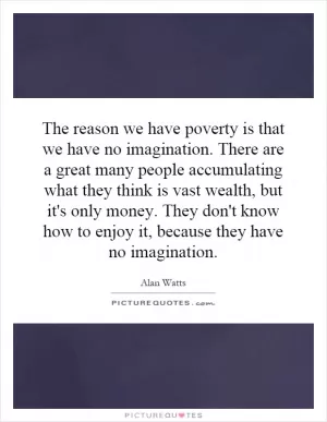 The reason we have poverty is that we have no imagination. There are a great many people accumulating what they think is vast wealth, but it's only money. They don't know how to enjoy it, because they have no imagination Picture Quote #1