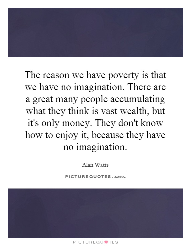 The reason we have poverty is that we have no imagination. There are a great many people accumulating what they think is vast wealth, but it's only money. They don't know how to enjoy it, because they have no imagination Picture Quote #1