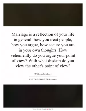 Marriage is a reflection of your life in general: how you treat people, how you argue, how secure you are in your own thoughts. How vehemently do you argue your point of view? With what disdain do you view the other's point of view? Picture Quote #1