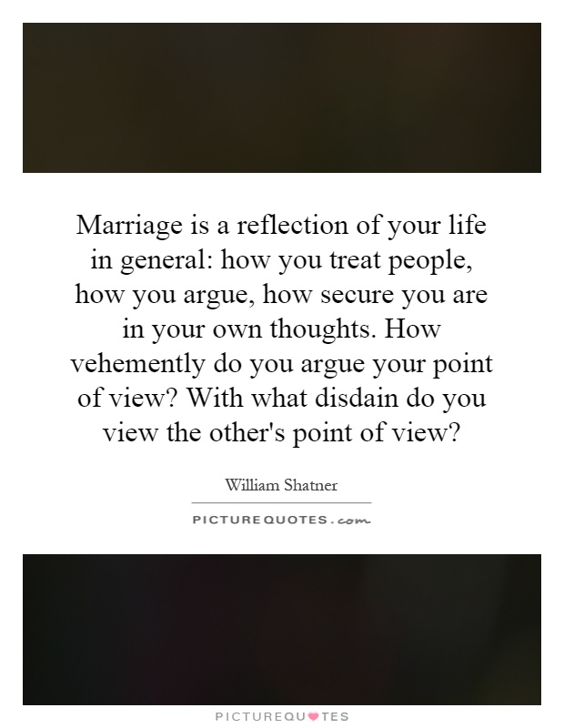Marriage is a reflection of your life in general: how you treat people, how you argue, how secure you are in your own thoughts. How vehemently do you argue your point of view? With what disdain do you view the other's point of view? Picture Quote #1