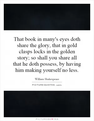 That book in many's eyes doth share the glory, that in gold clasps locks in the golden story; so shall you share all that he doth possess, by having him making yourself no less Picture Quote #1
