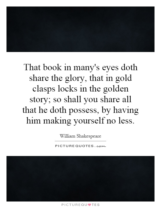 That book in many's eyes doth share the glory, that in gold clasps locks in the golden story; so shall you share all that he doth possess, by having him making yourself no less Picture Quote #1