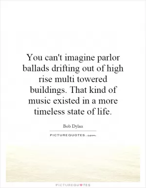 You can't imagine parlor ballads drifting out of high rise multi towered buildings. That kind of music existed in a more timeless state of life Picture Quote #1