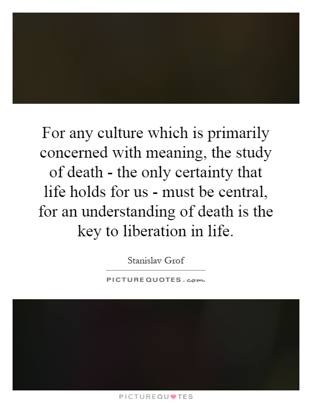 For any culture which is primarily concerned with meaning, the study of death - the only certainty that life holds for us - must be central, for an understanding of death is the key to liberation in life Picture Quote #1