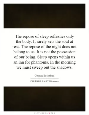 The repose of sleep refreshes only the body. It rarely sets the soul at rest. The repose of the night does not belong to us. It is not the possession of our being. Sleep opens within us an inn for phantoms. In the morning we must sweep out the shadows Picture Quote #1