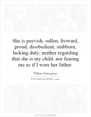 She is peevish, sullen, froward, proud, disobedient, stubborn, lacking duty; neither regarding that she is my child, nor fearing me as if I were her father Picture Quote #1