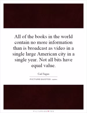 All of the books in the world contain no more information than is broadcast as video in a single large American city in a single year. Not all bits have equal value Picture Quote #1