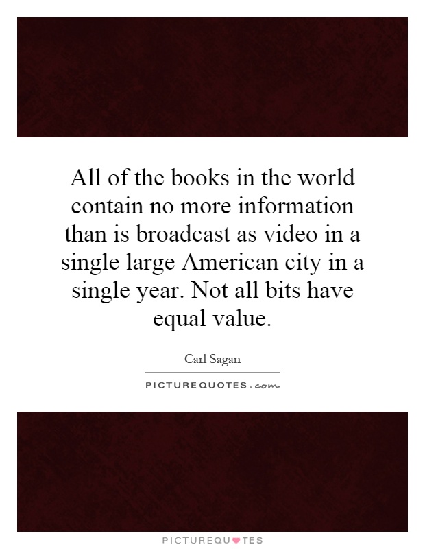 All of the books in the world contain no more information than is broadcast as video in a single large American city in a single year. Not all bits have equal value Picture Quote #1