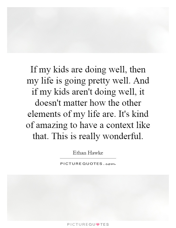 If my kids are doing well, then my life is going pretty well. And if my kids aren't doing well, it doesn't matter how the other elements of my life are. It's kind of amazing to have a context like that. This is really wonderful Picture Quote #1