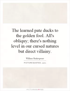 The learned pate ducks to the golden fool. All's obliquy; there's nothing level in our cursed natures but direct villainy Picture Quote #1