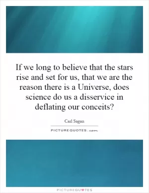If we long to believe that the stars rise and set for us, that we are the reason there is a Universe, does science do us a disservice in deflating our conceits? Picture Quote #1