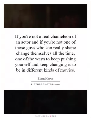 If you're not a real chameleon of an actor and if you're not one of those guys who can really shape change themselves all the time, one of the ways to keep pushing yourself and keep changing is to be in different kinds of movies Picture Quote #1